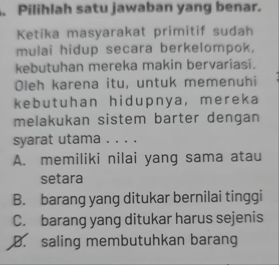 Pilihlah satu jawaban yang benar.
Ketika masyarakat primitif sudah
mulai hidup secara berkelompok,
kebutuhan mereka makin bervariasi.
Oleh karena itu, untuk memenuhi
kebutuhan hidupnya, mereka
melakukan sistem barter dengan
syarat utama . . ..
A. memiliki nilai yang sama atau
setara
B. barang yang ditukar bernilai tinggi
C. barang yang ditukar harus sejenis
D. saling membutuhkan barang