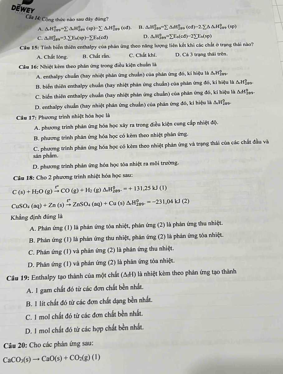 DEWEY △ _rH_(289)^0=sumlimits △ _fH_(289)^0(cd)-2.sumlimits △ △ _rH_(289)^0(sp)
Câu 14: Công thức nào sau đây đúng?
A. △ _rH_(289)^0=sumlimits △ _rH_(289)^0(sp)-sumlimits △ _rH_(289)^0(cd). B.
C. △ _rH_(289)^0=3.sumlimits E_b(sp)-sumlimits E_b(cd)
D. △ _rH_(289)^0=sumlimits E_b(cd)-2sumlimits E_b(sp)
Câu 15: Tính biến thiên enthalpy của phản ứng theo năng lượng liên kết khi các chất ở trạng thái nào?
A. Chất lỏng. B. Chất rắn. C. Chất khí. D. Cả 3 trạng thái trên.
Câu 16: Nhiệt kèm theo phản ứng trong điều kiện chuẩn là
A. enthalpy chuẩn (hay nhiệt phản ứng chuẩn) của phản ứng đó, kí hiệu là △ _rH_(289)^0.
B. biến thiên enthalpy chuẩn (hay nhiệt phản ứng chuẩn) của phản ứng đó, kí hiệu là △ _rH_(289)^0.
C. biến thiên enthalpy chuẩn (hay nhiệt phản ứng chuẩn) của phản ứng đó, kí hiệu là △ _fH_(289)^0.
D. enthalpy chuẩn (hay nhiệt phản ứng chuẩn) của phản ứng đó, kí hiệu là △ _rH_(289)^0.
Câu 17: Phương trình nhiệt hóa học là
A. phương trình phản ứng hóa học xảy ra trong điều kiện cung cấp nhiệt độ.
B. phương trình phản ứng hóa học có kèm theo nhiệt phản ứng.
C. phương trình phản ứng hóa học có kèm theo nhiệt phản ứng và trạng thái của các chất đầu và
sản phẩm.
D. phương trình phản ứng hóa học tỏa nhiệt ra môi trường.
Câu 18: Cho 2 phương trình nhiệt hóa học sau:
C(s)+H_2O(g)xrightarrow [^circ  to CO(g)+H_2(g)△ _rH_(289)°=+131,25kJ(1)
CuSO_4(aq)+Zn(s)xrightarrow t°ZnSO_4(aq)+Cu(s)△ _rH_(289)^0=-231,04kJ(2)
Khẳng định đúng là
A. Phản ứng (1) là phản ứng tỏa nhiệt, phản ứng (2) là phản ứng thu nhiệt.
B. Phản ứng (1) là phản ứng thu nhiệt, phản ứng (2) là phản ứng tỏa nhiệt.
C. Phản ứng (1) và phản ứng (2) là phản ứng thu nhiệt.
D. Phản ứng (1) và phản ứng (2) là phản ứng tỏa nhiệt.
Câu 19: Enthalpy tạo thành của một chất (ΔH) là nhiệt kèm theo phản ứng tạo thành
A. 1 gam chất đó từ các đơn chất bền nhất.
B. 1 lít chất đó từ các đơn chất dạng bền nhất.
C. 1 mol chất đó từ các đơn chất bền nhất.
D. 1 mol chất đó từ các hợp chất bền nhất.
Câu 20: Cho các phản ứng sau:
CaCO_3(s)to CaO(s)+CO_2(g)(l)