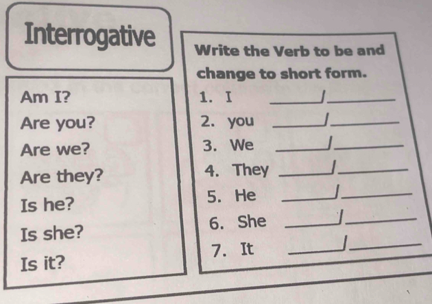 Interrogative Write the Verb to be and 
change to short form. 
Am I? 1. I _ _ 
Are you? 2. you _I_ 
Are we? 3. We_ 
_ 
_ 
Are they? 4. They _ _ 
Is he? 5. He_ 
Is she? 6. She _I_ 
7. It_ 
_ 
Is it?