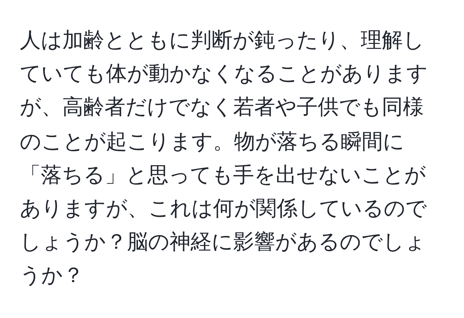 人は加齢とともに判断が鈍ったり、理解していても体が動かなくなることがありますが、高齢者だけでなく若者や子供でも同様のことが起こります。物が落ちる瞬間に「落ちる」と思っても手を出せないことがありますが、これは何が関係しているのでしょうか？脳の神経に影響があるのでしょうか？