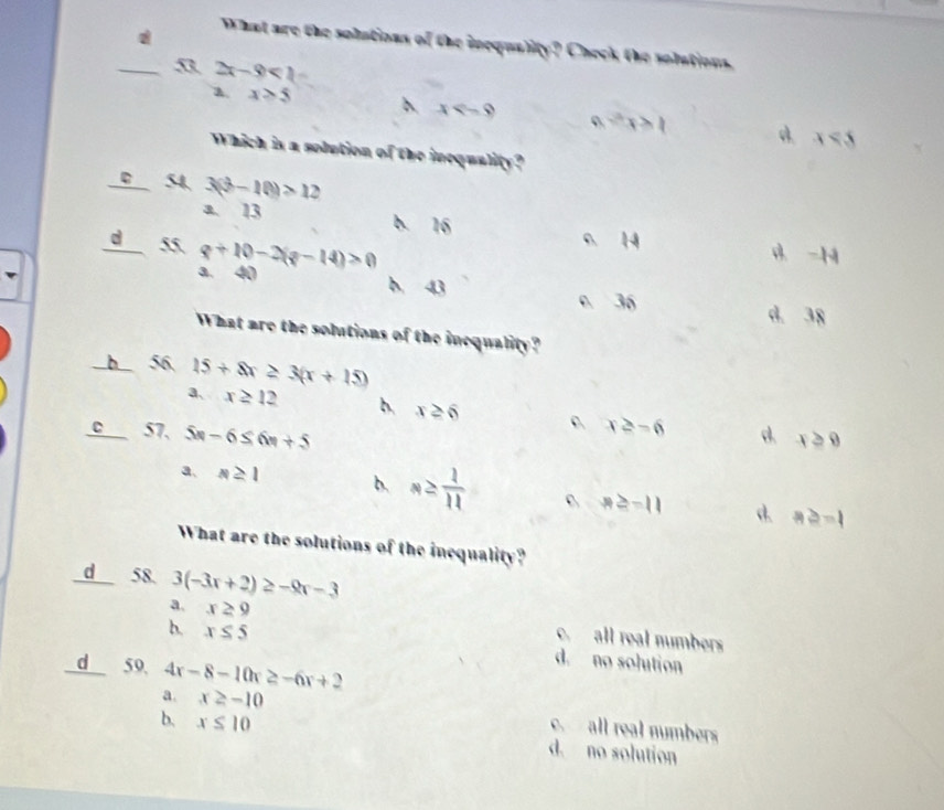 What are the solutions of the inequality? Check the solutions.
n 2x-9<1</tex>
a. x>5 x -x>1 x<5</tex> 
Which is a solution of the inequality?
0 54 3(b-10)>12
a. 13 b. 16
d 55 q+10-2(q-14)>0
0 14 d. -H
a. 40 b. 43
0 36 d. 38
What are the solutions of the inequality?
b 56 15+8x≥ 3(x+15)
a、 x≥ 12 b. x≥ 6
x≥ -6
C 57. 5n-6≤ 6n+5 d. x≥slant 8
a、 s≥ 1 b. n≥  1/11  6 x≥ -11 d. a≥ -1
What are the solutions of the inequality?
d 58. 3(-3x+2)≥ -9x-3
a. x≥ 9 c. all real numbers
b. x≤ 5 d. no solution
d 59. 4x-8-10x≥ -6x+2
a. x≥ -10 c. all real numbers
b. x≤ 10 d. no solution