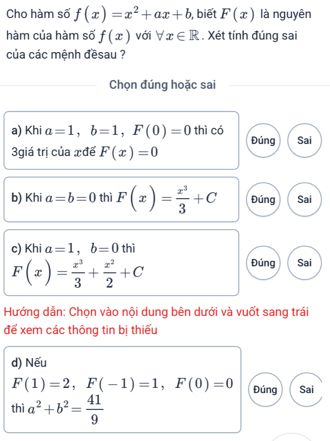 Cho hàm số f(x)=x^2+ax+b , biết F(x) là nguyên
hàm của hàm số f(x) với forall x∈ R. Xét tính đúng sai
của các mệnh đềsau ?
Chọn đúng hoặc sai
a) Khi a=1, b=1, F(0)=0 thì có
Đúng Sai
3giá trị của xđể F(x)=0
b) Khi a=b=0 thì F(x)= x^3/3 +C Đúng Sai
c) Khi a=1, b=0 thì
F(x)= x^3/3 + x^2/2 +C
Đúng Sai
Hướng dẫn: Chọn vào nội dung bên dưới và vuốt sang trái
để xem các thông tin bị thiếu
d) Nếu
F(1)=2, F(-1)=1, F(0)=0 Đúng Sai
thì a^2+b^2= 41/9 