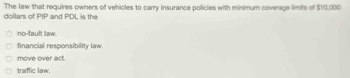 The law that requires owners of vehicles to carry insurance policies with minimum coverage limits of $10,000
dollars of PIP and PDL is the
no-fault law.
financial responsibility law.
move over act.
traffic law.