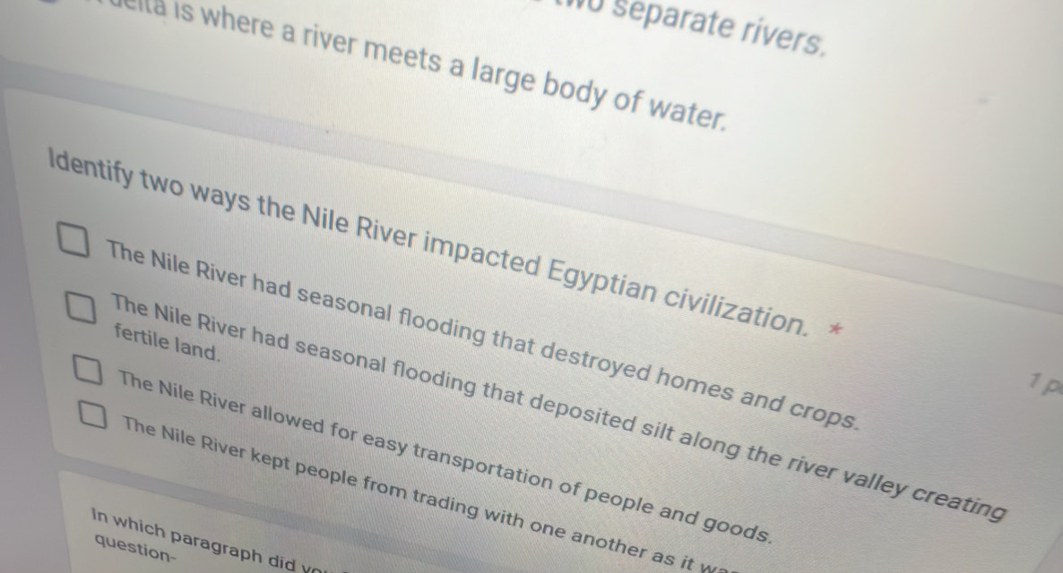 separate rivers.
a is where a river meets a large body of water
dentify two ways the Nile River impacted Egyptian civilization.
The Nile River had seasonal flooding that destroyed homes and crops
fertile land.
1p
The Nile River had seasonal flooding that deposited silt along the river valley creating
The Nile River allowed for easy transportation of people and goods
The Nile River kept people from trading with one another as it 
In which paragraph did y question-