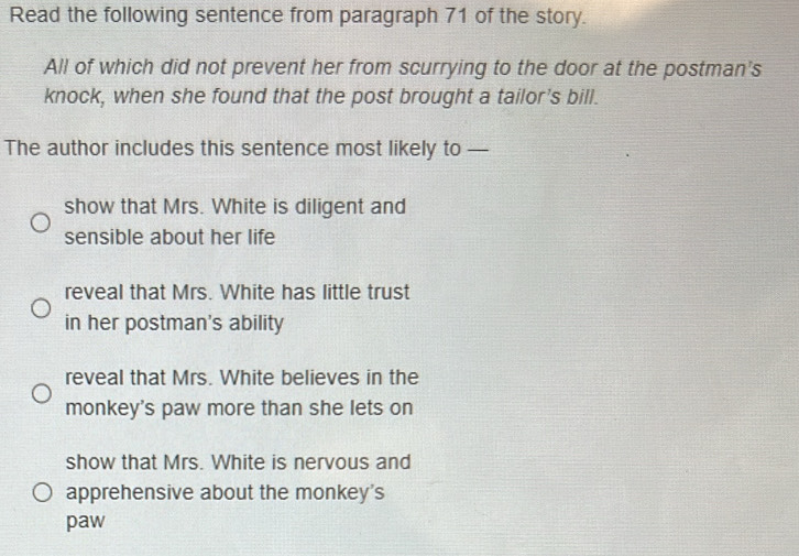 Read the following sentence from paragraph 71 of the story.
All of which did not prevent her from scurrying to the door at the postman's
knock, when she found that the post brought a tailor's bill.
The author includes this sentence most likely to —
show that Mrs. White is diligent and
sensible about her life
reveal that Mrs. White has little trust
in her postman's ability
reveal that Mrs. White believes in the
monkey's paw more than she lets on
show that Mrs. White is nervous and
apprehensive about the monkey's
paw