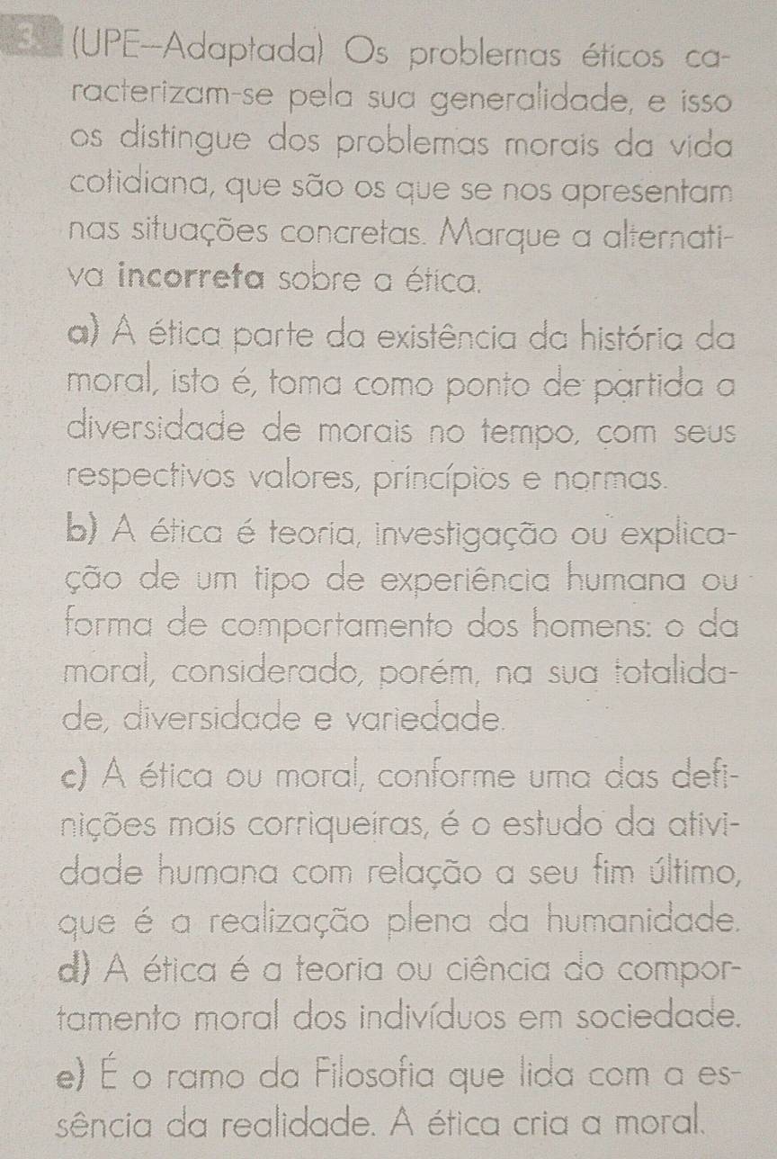 (UPE-Adaptada) Os problemas éticos ca
racterizamçse pela sua generalidade, e isso
os distingue dos problemas morais da vida 
cotidiana, que são os que se nos apresentam
nas situações concretas. Marque a alternati-
va incorreta sobre a ética.
a) A ética parte da existência da história da
moral, isto é, toma como ponto de partida a
diversidade de morais no tempo, çom seus
respectivos valores, princípios e normas.
b) A ética é teoria, investigação ou explica
ção de um tipo de experiência humana ou
forma de comportamento dos homens: o da
moral, considerado, porém, na sua totalida-
de, diversidade e variedade.
c) A ética ou moral, conforme uma das defi-
mições mais corriqueiras, é o estudo da ativi-
dade humana com relação a seu fim último,
que é a realização plena da humanidade.
d) A ética é a teoria ou ciência do compor-
tamento moral dos indivíduos em sociedade.
e) É o ramo da Filosofia que lida com a es-
sência da realidade. A ética cria a moral,