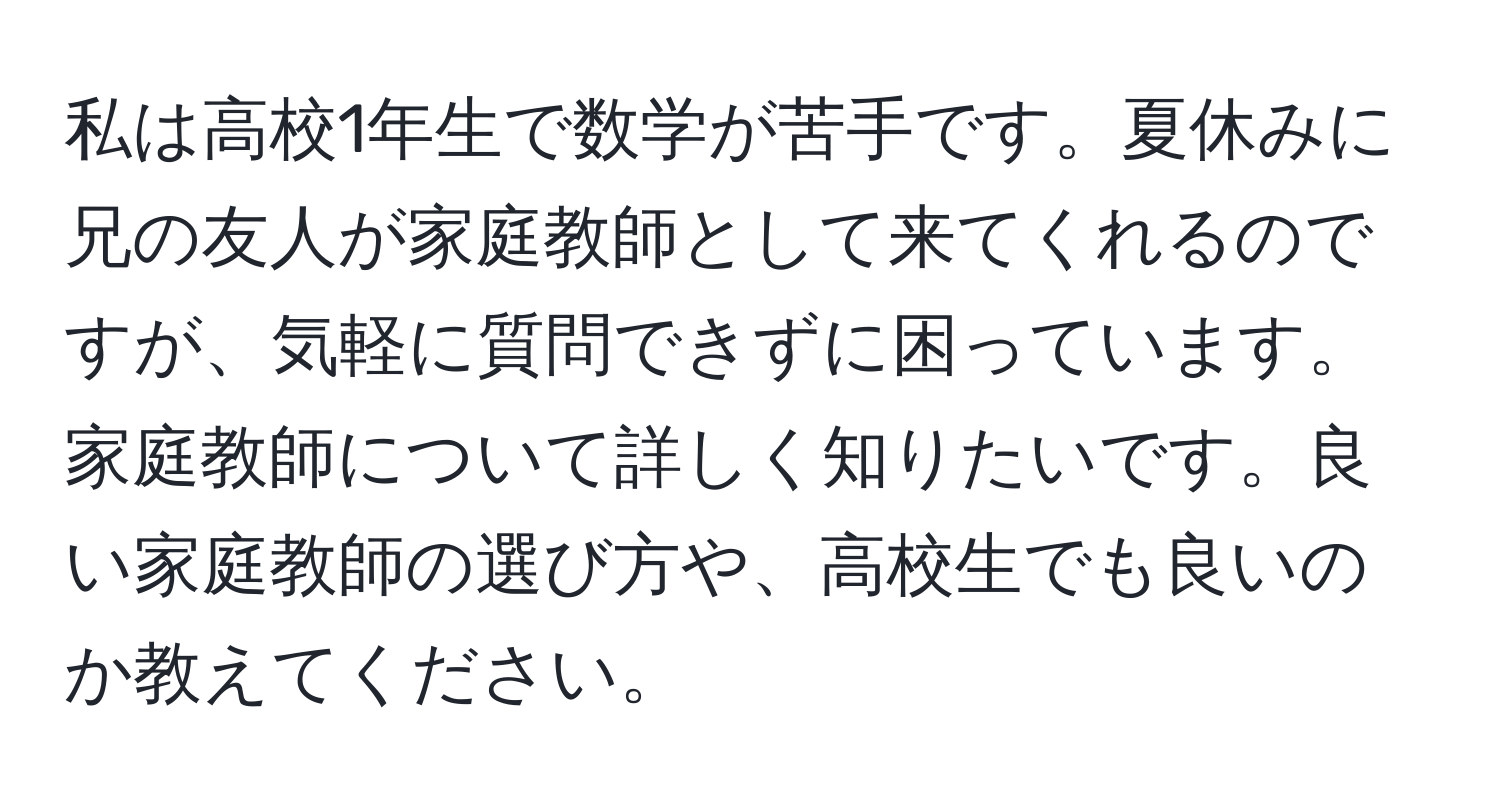 私は高校1年生で数学が苦手です。夏休みに兄の友人が家庭教師として来てくれるのですが、気軽に質問できずに困っています。家庭教師について詳しく知りたいです。良い家庭教師の選び方や、高校生でも良いのか教えてください。