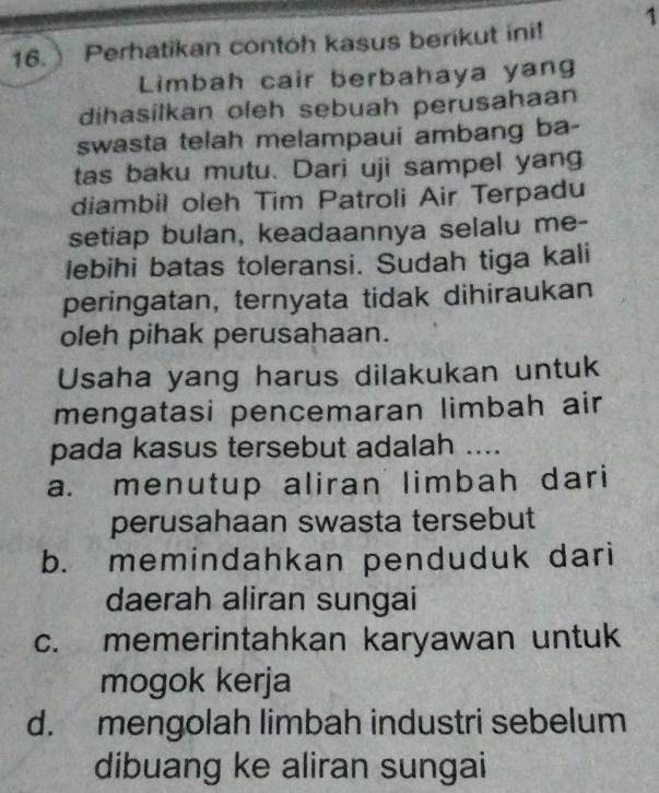 Perhatikan contoh kasus berikut ini! 1
Limbah cair berbahaya yang
dihasilkan oleh sebuah perusahaan
swasta telah melampaui ambang ba-
tas baku mutu. Dari uji sampel yang
diambil oleh Tim Patroli Air Terpadu
setiap bulan, keadaannya selalu me-
lebihi batas toleransi. Sudah tiga kali
peringatan, ternyata tidak dihiraukan
oleh pihak perusahaan.
Usaha yang harus dilakukan untuk
mengatasi pencemaran limbah air
pada kasus tersebut adalah ....
a. menutup aliran limbah dari
perusahaan swasta tersebut
b. memindahkan penduduk dari
daerah aliran sungai
c. memerintahkan karyawan untuk
mogok kerja
d. mengolah limbah industri sebelum
dibuang ke aliran sungai