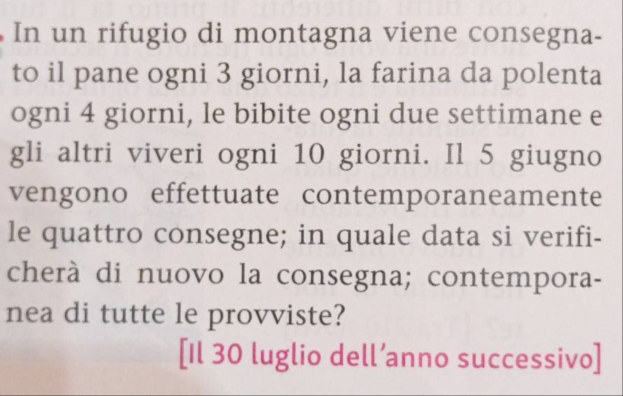 In un rifugio di montagna viene consegna- 
to il pane ogni 3 giorni, la farina da polenta 
ogni 4 giorni, le bibite ogni due settimane e 
gli altri viveri ogni 10 giorni. Il 5 giugno 
vengono effettuate contemporaneamente 
le quattro consegne; in quale data si verifi- 
cherà di nuovo la consegna; contempora- 
nea di tutte le provviste? 
[Il 30 luglio dell’anno successivo]