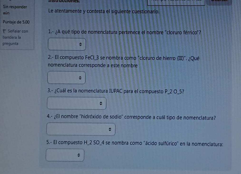 istrucciónes. 
Sin responder 
aún Le atentamente y contesta el siguiente cuestionario. 
Puntaje de 5.00
Señalar con 1.- ¿A qué tipo de nomenclatura pertenece el nombre ''cloruro férrico''? 
bandera la 
pregunta 
2.- El compuesto FeCl_3 se nombra como "cloruro de hierro (III)". ¿Qué 
nomenclatura corresponde a este nombre 
3.- ¿Cuál es la nomenclatura IUPAC para el compuesto P_ 2 O_ 5? 
4.- ¿El nombre "hidróxido de sodio" corresponde a cuál tipo de nomenclatura? 
5.- El compuesto H_ 2 SO_4 se nombra como 'ácido sulfúrico' en la nomenclatura: