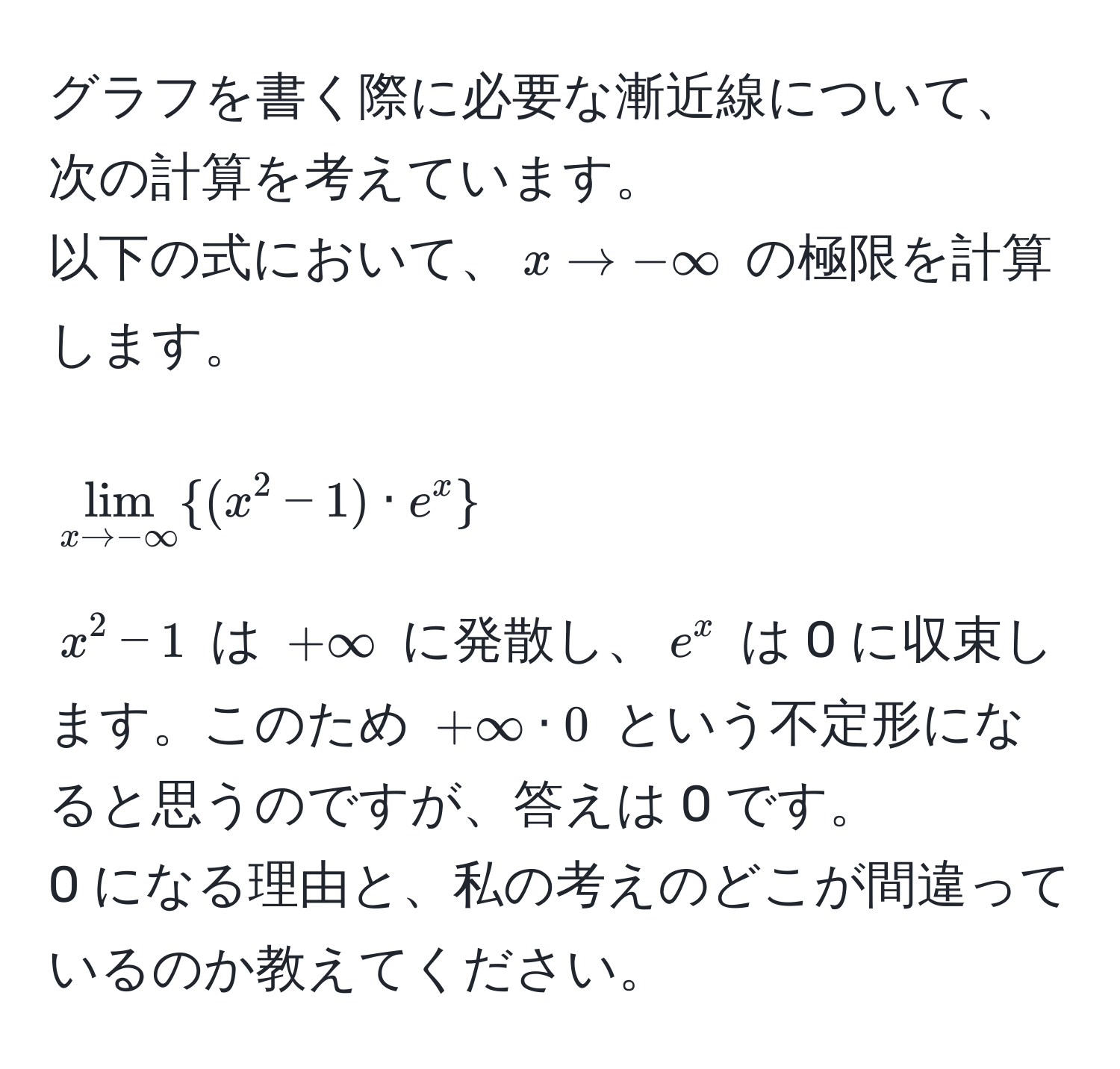 グラフを書く際に必要な漸近線について、次の計算を考えています。  
以下の式において、$x to -∈fty$ の極限を計算します。  
$$ lim_x to -∈fty (x^(2 - 1) · e^x) $$  
$x^2 - 1$ は $+∈fty$ に発散し、$e^x$ は 0 に収束します。このため $+∈fty · 0$ という不定形になると思うのですが、答えは 0 です。  
0 になる理由と、私の考えのどこが間違っているのか教えてください。