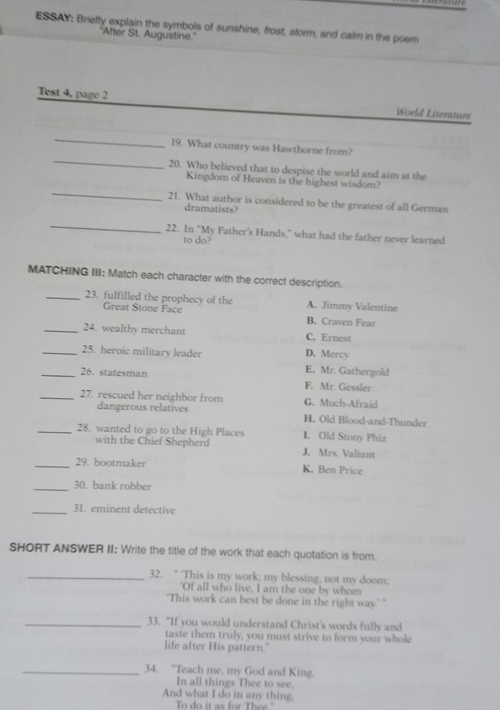 ESSAY: Briefly explain the symbols of sunshine, frost, storm, and calm in the poem
'After St. Augustine.'
Test 4, page 2 World Literature
_
_
19. What country was Hawthorne from?
20. Who believed that to despise the world and aim at the
_
Kingdom of Heaven is the highest wisdom?
21. What author is considered to be the greatest of all German
dramatists?
_
22. In “My Father’s Hands,” what had the father never learned
to do?
MATCHING III: Match each character with the correct description.
_23. fulfilled the prophecy of the A. Jimmy Valentine
Great Stone Face
B. Craven Fear
_24. wealthy merchant C. Ernest
_25. heroic military leader D. Mercy
E. Mr. Gathergold
_26. statesman F. Mr. Gessler
_27. rescued her neighbor from G. Much-Afraid
dangerous relatives H. Old Blood-and-Thunder
_28. wanted to go to the High Places I. Old Stony Phiz
with the Chief Shepherd J. Mrs. Valiant
_29. bootmaker K. Ben Price
_30. bank robber
_31. eminent detective
SHORT ANSWER II: Write the title of the work that each quotation is from.
_32. “ 'This is my work; my blessing. not my doom;
'Of all who live, I am the one by whom
"This work can best be done in the right way.' "
_33. “If you would understand Christ's words fully and
taste them truly, you must strive to form your whole
life after His pattern."
_34. "Teach me, my God and King.
In all things Thee to see.
And what I do in any thing.
To do it as for Thee."