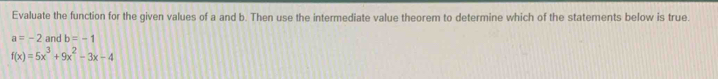 Evaluate the function for the given values of a and b. Then use the intermediate value theorem to determine which of the statements below is true.
a=-2 and b=-1
f(x)=5x^3+9x^2-3x-4