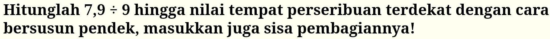 Hitunglah 7,9/ 9 hingga nilai tempat perseribuan terdekat dengan cara 
bersusun pendek, masukkan juga sisa pembagiannya!