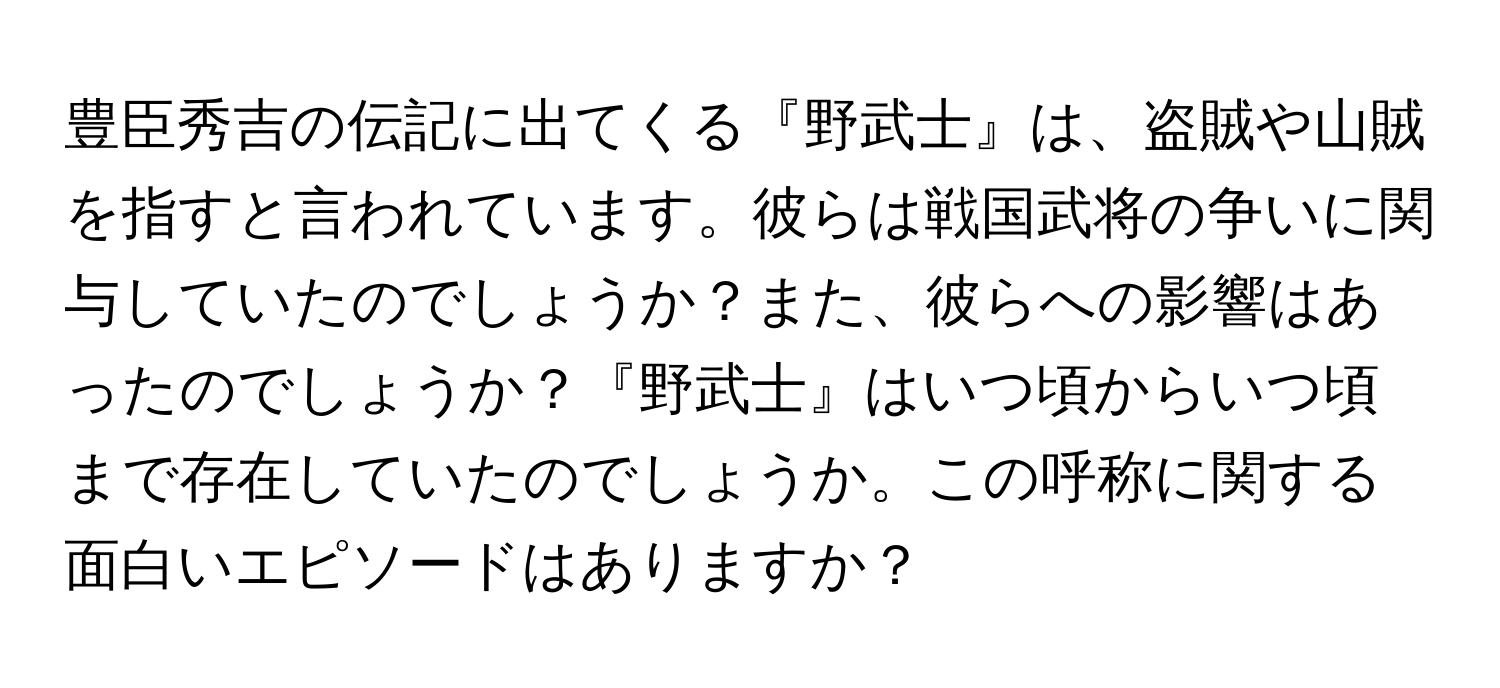 豊臣秀吉の伝記に出てくる『野武士』は、盗賊や山賊を指すと言われています。彼らは戦国武将の争いに関与していたのでしょうか？また、彼らへの影響はあったのでしょうか？『野武士』はいつ頃からいつ頃まで存在していたのでしょうか。この呼称に関する面白いエピソードはありますか？