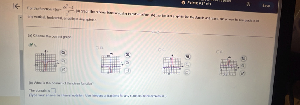 Points: 0.17 of 1 15 points 
Save 
For the function F(x)= (2x^2-5)/x^2  , (a) graph the rational function using transformations, (b) use the final graph to find the domain and range, and (c) use the final graph to list 
any vertical, horizontal, or oblique asymptotes. 
(a) Choose the correct graph 
A. 
B. 
C. 
D.
19
10

u
-10
(b) What is the domain of the given function? 
The domain is □. 
(Type your answer in interval notation. Use integers or fractions for any numbers in the expression.)