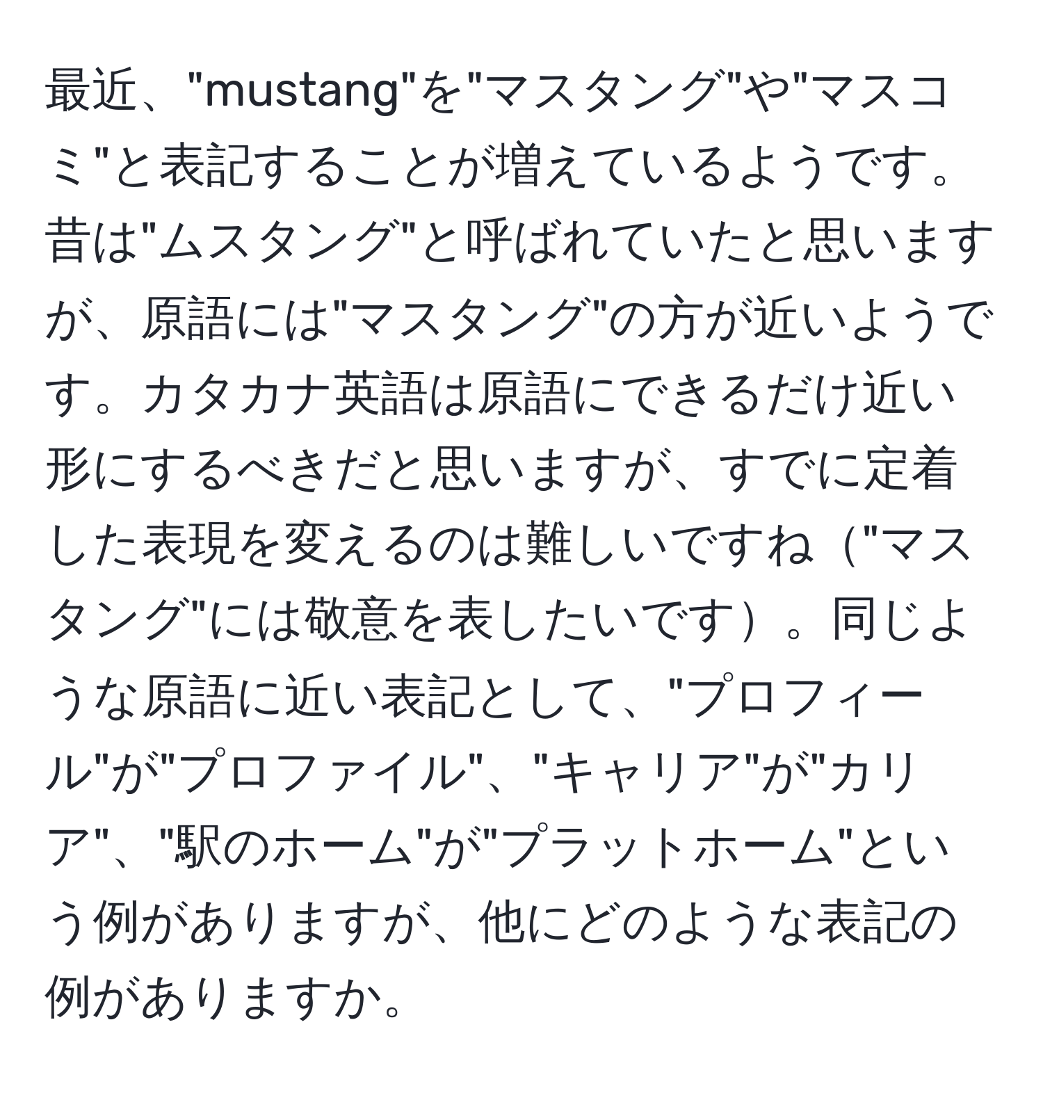 最近、"mustang"を"マスタング"や"マスコミ"と表記することが増えているようです。昔は"ムスタング"と呼ばれていたと思いますが、原語には"マスタング"の方が近いようです。カタカナ英語は原語にできるだけ近い形にするべきだと思いますが、すでに定着した表現を変えるのは難しいですね"マスタング"には敬意を表したいです。同じような原語に近い表記として、"プロフィール"が"プロファイル"、"キャリア"が"カリア"、"駅のホーム"が"プラットホーム"という例がありますが、他にどのような表記の例がありますか。