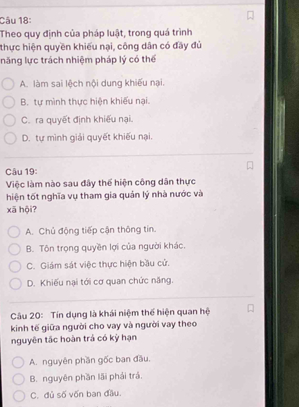 Theo quy định của pháp luật, trong quá trình
thực hiện quyền khiếu nại, công dân có đầy đủ
năng lực trách nhiệm pháp lý có thể
A. làm sai lệch nội dung khiếu nại.
B. tự mình thực hiện khiếu nại.
C. ra quyết định khiếu nại.
D. tự mình giải quyết khiếu nại.
Câu 19:
Việc làm nào sau đây thể hiện công dân thực
hiện tốt nghĩa vụ tham gia quản lý nhà nước và
xã hội?
A. Chủ động tiếp cận thông tin.
B. Tôn trọng quyền lợi của người khác.
C. Giám sát việc thực hiện bầu cử.
D. Khiếu nại tới cơ quan chức năng.
Câu 20: Tín dụng là khái niệm thể hiện quan hệ
kinh tế giữa người cho vay và người vay theo
nguyên tắc hoàn trả có kỳ hạn
A. nguyên phần gốc ban đầu.
B. nguyên phần lãi phái trá.
C. đủ số vốn ban đầu.