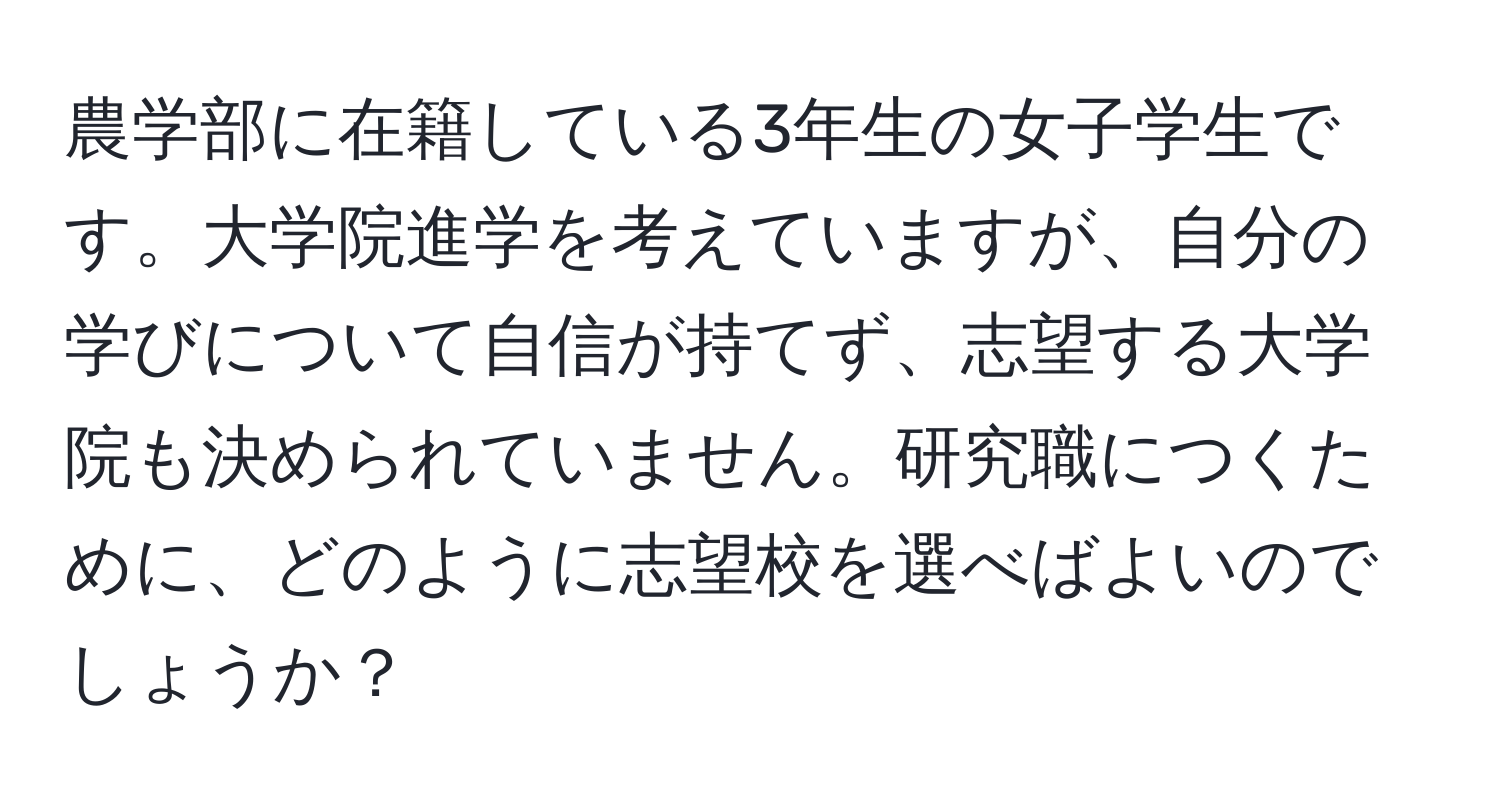 農学部に在籍している3年生の女子学生です。大学院進学を考えていますが、自分の学びについて自信が持てず、志望する大学院も決められていません。研究職につくために、どのように志望校を選べばよいのでしょうか？