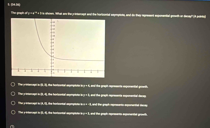 (04.06)
The graph of y=e^(-x)+3 is shown. What are the y-intercept and the horizontal asymptote, and do they represent exponential growth or decay? (4 points)
The y-intercept is (0,3) , the horizontal asymptote is y=4 and the graph represents exponential growth.
The y-intercept is (0,4), , the horizontal asymptote is y=3, and the graph represents exponential decay.
The y-intercept |s (4,0) , the horizontal asymptote is x=-3 , and the graph represents exponential decay.
The y-intercept is (0,4) , the horizontal asymptote is y=3 , and the graph represents exponential growth.