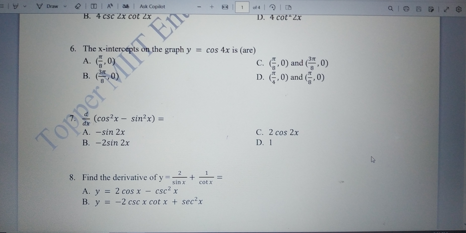 Ad
Draw Ask Copilot 1 of 4
B. 4 csc 2x cot 2x D. 4cot^22x
6. The x-intercepts on the graph y=cos 4x is (are)
A. ( π /8 ,0) ( π /8 ,0) and ( 3π /8 ,0)
C.
B. ( 3π /8 ,0) ( π /4 ,0) and ( π /8 ,0)
D.
1.  d/dx (cos^2x-sin^2x)=
A. -sin 2x C. 2cos 2x
B. -2sin 2x D. 1
8. Find the derivative of y= 2/sin x + 1/cot x =
A. y=2cos x-csc^2x
B. y=-2csc xcot x+sec^2x