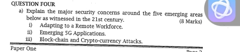 QUESTION FOUR 
a) Explain the major security concerns around the five emerging areas 
below as witnessed in the 21st century. (8 Marks) 
i) Adapting to a Remote Workforce. 
ii) Emerging 5G Applications. 
iii) Block-chain and Crypto-currency Attacks. 
Paper One