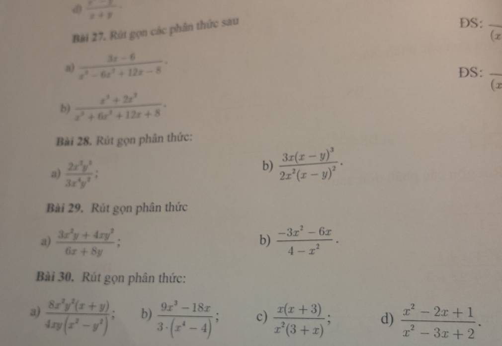  (x-1)/x+y 
Bài 27. Rút gọn các phân thức sau 
DS:_ 
(x
a)  (3x-6)/x^3-6x^2+12x-8 . 
DS:_ 
(x
b)  (x^3+2x^2)/x^3+6x^3+12x+8 . 
Bài 28. Rút gọn phân thức: 
a)  2x^3y^2/3x^4y^2 ; 
b) frac 3x(x-y)^32x^2(x-y)^2. 
Bài 29. Rút gọn phân thức 
a)  (3x^2y+4xy^2)/6x+8y ;  (-3x^2-6x)/4-x^2 . 
b) 
Bài 30, Rút gọn phân thức: 
a)  (8x^2y^2(x+y))/4xy(x^2-y^2) ; b)  (9x^3-18x)/3· (x^4-4) ; c)  (x(x+3))/x^2(3+x) ; d)  (x^2-2x+1)/x^2-3x+2 .