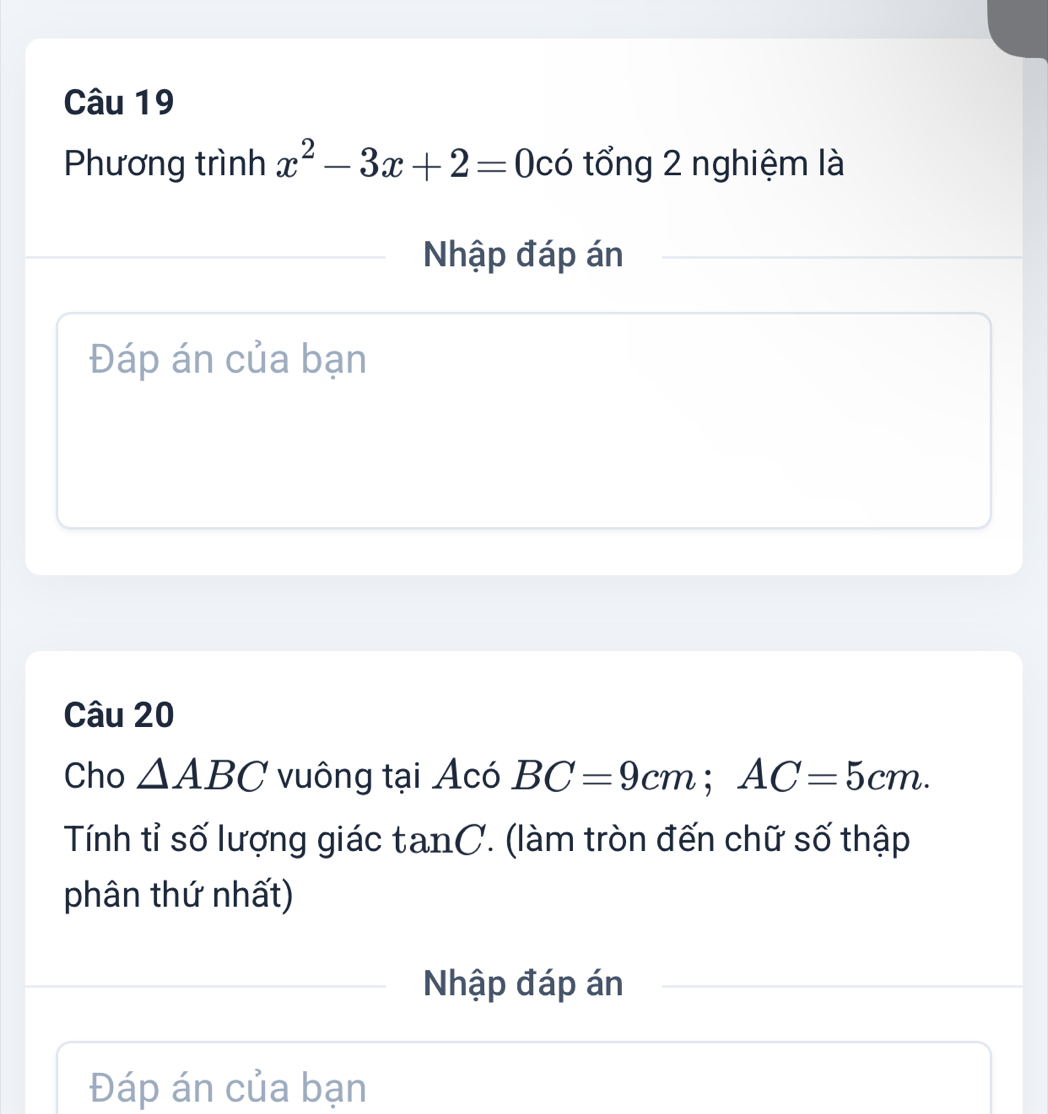 Phương trình x^2-3x+2=0 có tổng 2 nghiệm là 
Nhập đáp án 
Đáp án của bạn 
Câu 20 
Cho △ ABC vuông tại Acó BC=9cm; AC=5cm. 
Tính tỉ số lượng giác tan C. (làm tròn đến chữ số thập 
phân thứ nhất) 
Nhập đáp án 
Đáp án của bạn