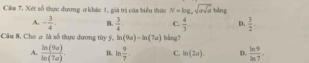 Xét số thực dương akhác 1, giá trị của biểu thức N=log _asqrt(asqrt a) bằng
A. - 3/4 .  3/4 .  4/3 .  3/2 . 
B.
C.
D.
Câu 8. Cho a là số thực dương tùy ý, ln (9a)-ln (7a) bằng?
A.  ln (9a)/ln (7a) . B. ln  9/7 . ln (2a). D.  ln 9/ln 7 . 
C.