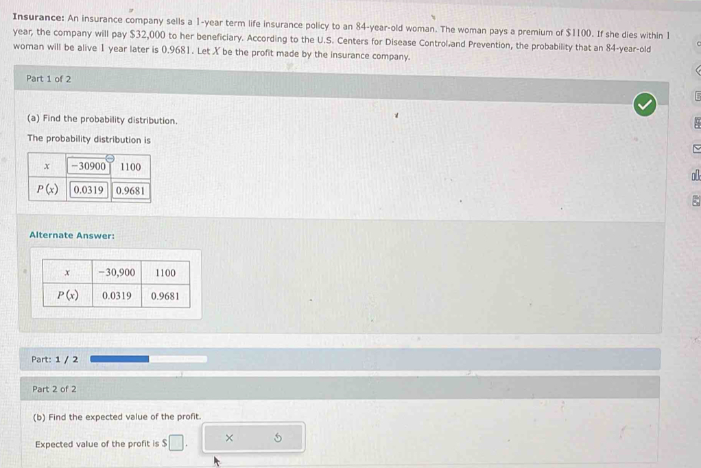 Insurance: An insurance company sells a 1-year term life insurance policy to an 84-year-old woman. The woman pays a premium of $1100. If she dies within 1
year, the company will pay $32,000 to her beneficiary. According to the U.S. Centers for Disease Control and Prevention, the probability that an 84-year-old
woman will be alive 1 year later is 0.9681. Let X be the profit made by the insurance company.
Part 1 of 2
:
(a) Find the probability distribution.
The probability distribution is
  
5
Alternate Answer:
Part: 1 / 2
Part 2 of 2
(b) Find the expected value of the profit.
Expected value of the profit is S □ . ×