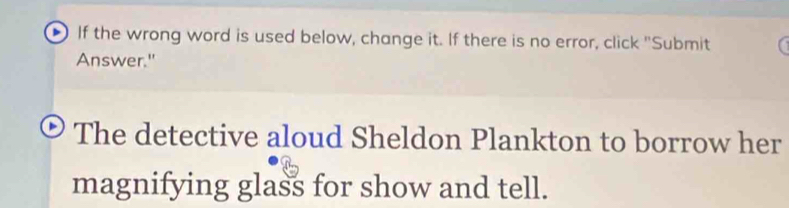 If the wrong word is used below, change it. If there is no error, click "Submit 
Answer." 
The detective aloud Sheldon Plankton to borrow her 
magnifying glass for show and tell.