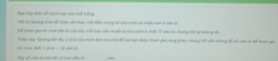 Ban này diện số thích hgp vào chổ trống, 
Với và Quang chơi ri thân với nhau. Với đềm trong tối của minh có nhiều hơn 3 viên bi 
G4 tham gia trò chơi bản sĩ của lớp, mỗi bạn cần chuân bị cha minh 1t nhất 17 viên bi, những Hải lại không đà. 
Thầy vậy, Guang sản lấy 1 t6 sĩ của minh đaa cho Hải để hai bạn được tham gia cùng ghau, nhưng Hải vẫn không đó số viên sĩ để tham gia 
t f(66)=12
Hy số nhn s mà vth có can đầ là