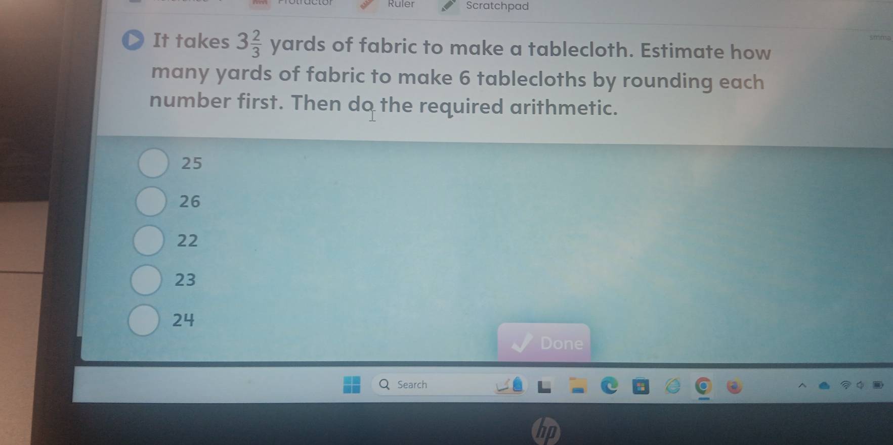 Ruler Scratchpad
It takes 3 2/3 yards of fabric to make a tablecloth. Estimate how
many yards of fabric to make 6 tablecloths by rounding each
number first. Then do the required arithmetic.
25
26
22
23
24
Done
Search