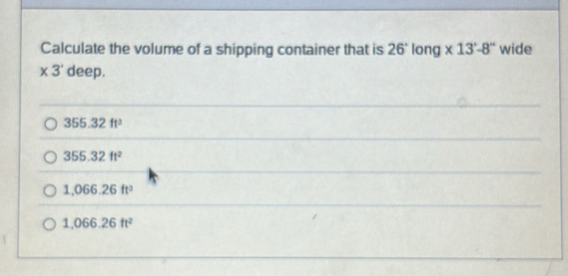 Calculate the volume of a shipping container that is 26° long * 13'-8'' wide
* 3^. deep.
355.32ft^3
355.32ft^2
1,066.26ft^3
1,066.26ft^2