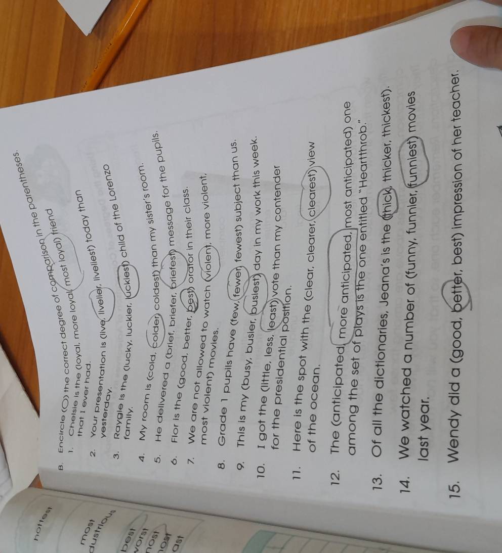 Encircle (O) the correct degree of comparison in the parentheses 
nottest 
1. Cheisie is the (loyal, more loyal, most loyal) friend 
that I ever had. 
most 
2. Your presentation is (live, livelier, liveliest) today than 
dustrious 
yesterday. 
3. Raygle is the (lucky, luckier, luckiest) child of the Lorenzo 
best 
family. 
vorst 
4. My room Is (cold, colder) coldest) than my sister's room. 
nost 
5. He delivered a (brief, briefer, briefest) message for the pupils 
0st 
ast 
6. Flor is the (good, better, best) orator in their class. 
7. We are not allowed to watch (violent, more violent, 
most violent) movies. 
8. Grade 1 pupils have (few, fewer, fewest) subject than us 
9. This is my (busy, busier, busiest) day in my work this week 
10. I got the (little, less, least) vote than my contender 
for the presidential position. 
11. Here is the spot with the (clear, clearer, clearest) view 
of the ocean. 
12. The (anticipated, more anticipated, most anticipated) one 
among the set of plays is the one entitled “Heartthrob.” 
13. Of all the dictionaries, Jeana's is the (thick, thicker, thickest). 
14. We watched a number of (funny, funnier, (funniest) movies 
last year. 
15. Wendy did a (good, better, best) impression of her teacher.