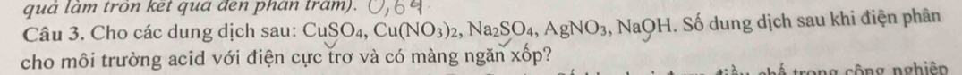 quả làm trôn ket qua đen phan trám). 
Câu 3. Cho các dung dịch sau: ( CuSO_4, Cu(NO_3)_2, Na_2SO_4, AgNO_3 ,NaC F H. Số dung dịch sau khi điện phân 
cho môi trường acid với điện cực trơ và có màng ngăn xốp? 
rong cộng nghiện