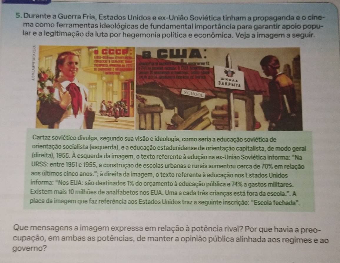 Durante a Guerra Fria, Estados Unidos e ex-União Soviética tinham a propaganda e o cine- 
ma como ferramentas ideológicas de fundamental importância para garantir apoio popu- 
lar e a legitimação da luta por hegemonia política e econômica. Veja a imagem a seguir. 
Cartaz soviético divulga, segundo sua visão e ideologia, como seria a educação soviética de 
orientação socialista (esquerda), e a educação estadunidense de orientação capitalista, de modo geral 
(direita), 1955. À esquerda da imagem, o texto referente à edução na ex-União Soviética informa: “Na 
URSS: entre 1951 e 1955, a construção de escolas urbanas e rurais aumentou cerca de 70% em relação 
aos últimos cinco anos."; à direita da imagem, o texto referente à educação nos Estados Unidos 
informa: "Nos EUA: são destinados 1% do orçamento à educação pública e 74% a gastos militares. 
Existem mais 10 milhões de analfabetos nos EUA. Uma a cada três crianças está fora da escola.". A 
placa da imagem que faz referência aos Estados Unidos traz a seguinte inscrição: “Escola fechada”. 
Que mensagens a imagem expressa em relação à potência rival? Por que havia a preo- 
cupação, em ambas as potências, de manter a opinião pública alinhada aos regimes e ao 
governo?