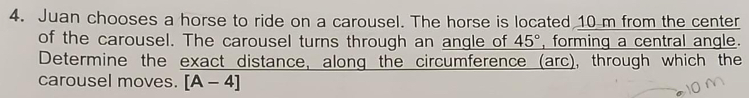 Juan chooses a horse to ride on a carousel. The horse is located 10 m from the center 
of the carousel. The carousel turns through an angle of 45° , forming a central angle. 
Determine the exact distance, along the circumference (arc), through which the 
carousel moves. [A-4]