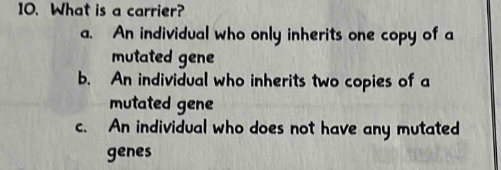 What is a carrier?
a. An individual who only inherits one copy of a
mutated gene
b. An individual who inherits two copies of a
mutated gene
c. An individual who does not have any mutated
genes