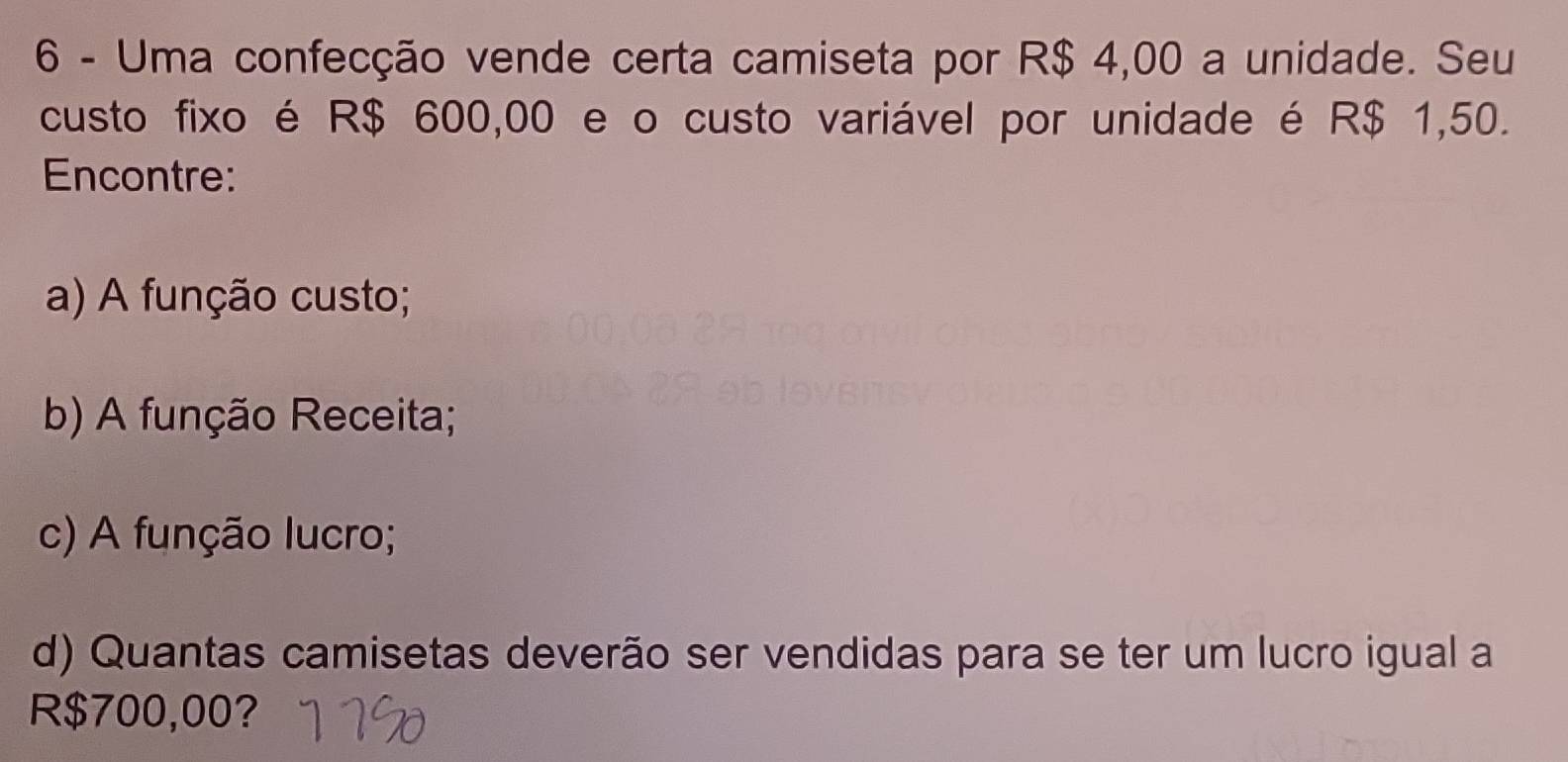 Uma confecção vende certa camiseta por R$ 4,00 a unidade. Seu
custo fixo é R$ 600,00 e o custo variável por unidade é R$ 1,50.
Encontre:
a) A função custo;
b) A função Receita;
c) A função lucro;
d) Quantas camisetas deverão ser vendidas para se ter um lucro igual a
R$700,00?