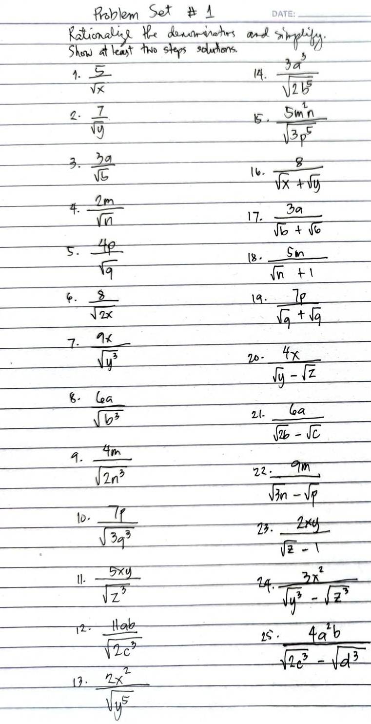 Problem Set 1 
_ 
Rationaling the domominathers and simplily. 
Show at least two steps solutions. 
1.  5/sqrt(x)  14.  3a^3/sqrt(2b^5) 
2.  7/sqrt(y)  15.  5m^2n/sqrt(3p^5) 
3.  3a/sqrt(b) 
16.  8/sqrt(x)+sqrt(y) 
4.  2m/sqrt(n) 
17.  3a/sqrt(b)+sqrt(6) 
5.  4p/sqrt(q) 
18.  5n/sqrt(n)+1 
6.  8/sqrt(2x)  19.  7p/sqrt(q)+sqrt(q) 
7.  9x/sqrt(y^3) 
20.  4x/sqrt(y)-sqrt(z) 
8.  6a/sqrt(b^3) 
21.  6a/sqrt(2b)-sqrt(c) 
9.  4m/sqrt(2n^3) 
22  9m/sqrt(3n)-sqrt(p) 
10.  7p/sqrt(3q^3) 
23.  2xy/sqrt(z)-1 
11.  5xy/sqrt(z^3)  24.  3x^2/sqrt(y^3)-sqrt(z^3) 
72.  11ab/sqrt(2c^3) 
25  4a^2b/sqrt(2c^3)-sqrt(d^3) 
13.  2x^2/sqrt(y^5) 