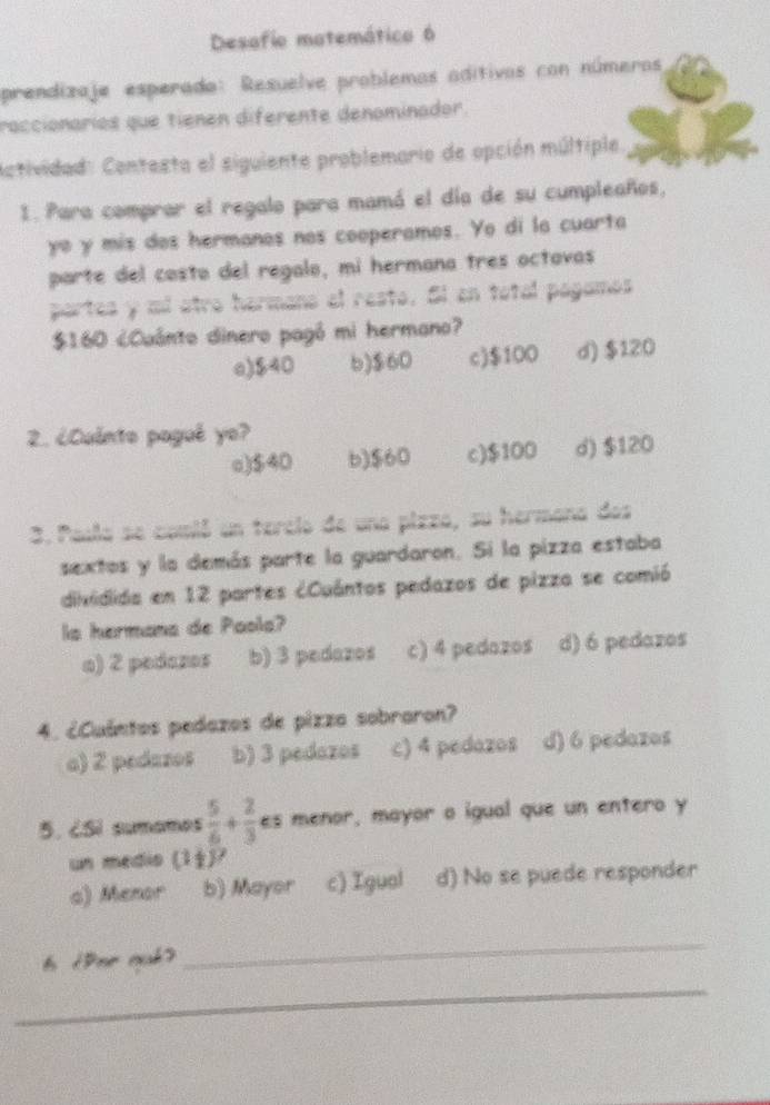 Desafio matemático 6
prendizaje esperado: Resuelve problemos aditivos con números
raccionaríos que tienen diferente denominador.
Actividad: Contesta el siguiente problemario de opción múltiple
1. Para comprar el regalo para mamá el día de su cumpleaños,
yo y mis dos hermanos nos cooperamos. Yo di la cuarta
parte del costo del regalo, mi hermana tres octovas
partes y mi otro hermano el resto. Sl en total pagamos
$160 ¿Cuânto dinero pagó mi hermano?
e) $40 b) $60 c) $100 d) $120
2. ¿Cuánto pagué yo?
o) $40 b) $60 c) $100 d) $120
3. Paula se comió un tercio de una pizza, su hermana dos
sextos y la demás parte la guardaron. Si la pizza estaba
dividida en 12 partes ¿Cuántos pedazos de pizza se comió
la hermana de Paola?
a) 2 pedazos b) 3 pedazos c) 4 pedazos d) 6 pedazos
4. ¿Cuántos pedazos de pizza sobraron?
a) 2 pedazos b) 3 pedazos c) 4 pedozos d) 6 pedazos
5. ¿SI sumomes  5/6 + 2/3  es menor, mayor a igual que un entero y
un medio (1+)^7
a) Menor b) Mayor c) Igual d) No se puede responder
6 iDor ouk?
_
_