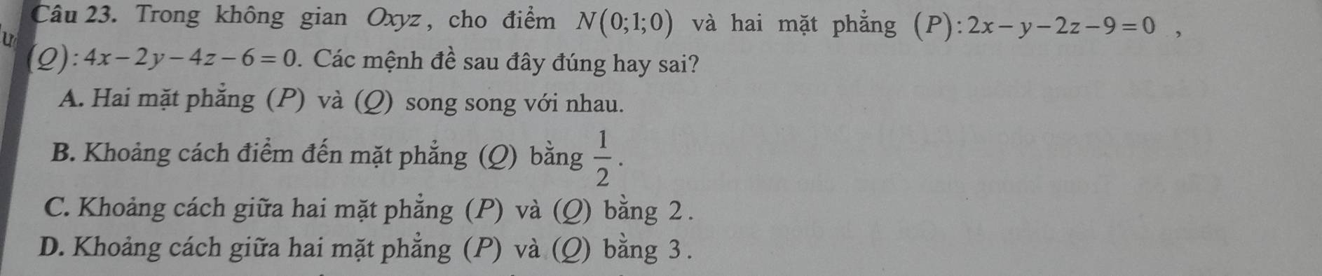 Trong không gian Oxyz , cho điểm N(0;1;0) và hai mặt phẳng (P): 2x-y-2z-9=0, 
U
(Q): 4x-2y-4z-6=0. Các mệnh đề sau đây đúng hay sai?
A. Hai mặt phẳng (P) và (Q) song song với nhau.
B. Khoảng cách điểm đến mặt phẳng : (Q) bằng  1/2 .
C. Khoảng cách giữa hai mặt phẳng (P) và (Q) bằng 2.
D. Khoảng cách giữa hai mặt phẳng (P) và (Q) bằng 3.