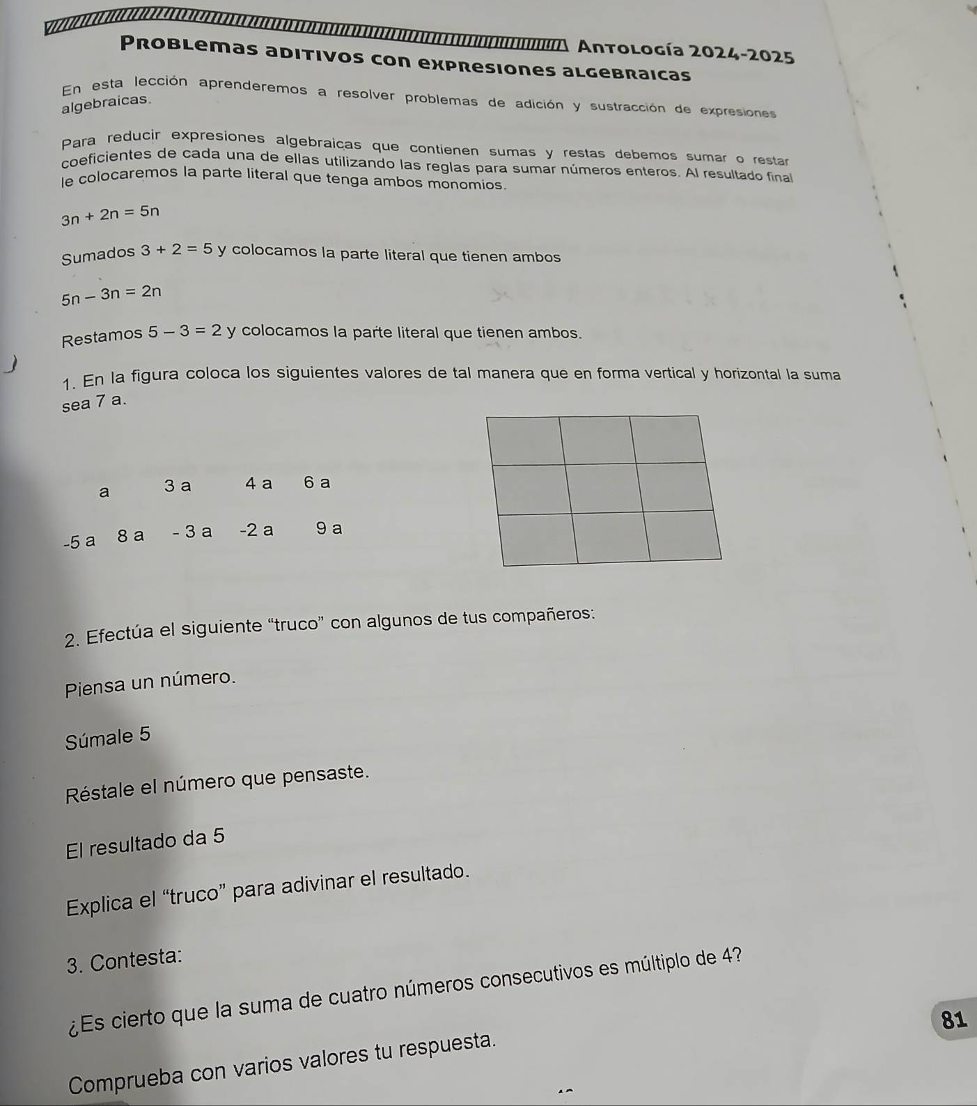 Aa Antología 2024-2025 
Problemas aditivos con expresiones algebraicas 
En esta lección aprenderemos a resolver problemas de adición y sustracción de expresiones 
algebraicas. 
Para reducir expresiones algebraiças que contienen sumas y restas debemos sumar o restar 
coeficientes de cada una de ellas utilizando las reglas para sumar números enteros. Al resultado final 
le colocaremos la parte literal que tenga ambos monomios.
3n+2n=5n
Sumados 3+2=5 y colocamos la parte literal que tienen ambos
5n-3n=2n
Restamos 5-3=2 y colocamos la parte literal que tienen ambos. 
1. En la figura coloca los siguientes valores de tal manera que en forma vertical y horizontal la suma 
sea 7 a. 
2. Efectúa el siguiente “truco” con algunos de tus compañeros: 
Piensa un número. 
Súmale 5
Réstale el número que pensaste. 
El resultado da 5
Explica el “truco” para adivinar el resultado. 
3. Contesta: 
¿Es cierto que la suma de cuatro números consecutivos es múltiplo de 4? 
81 
Comprueba con varios valores tu respuesta.