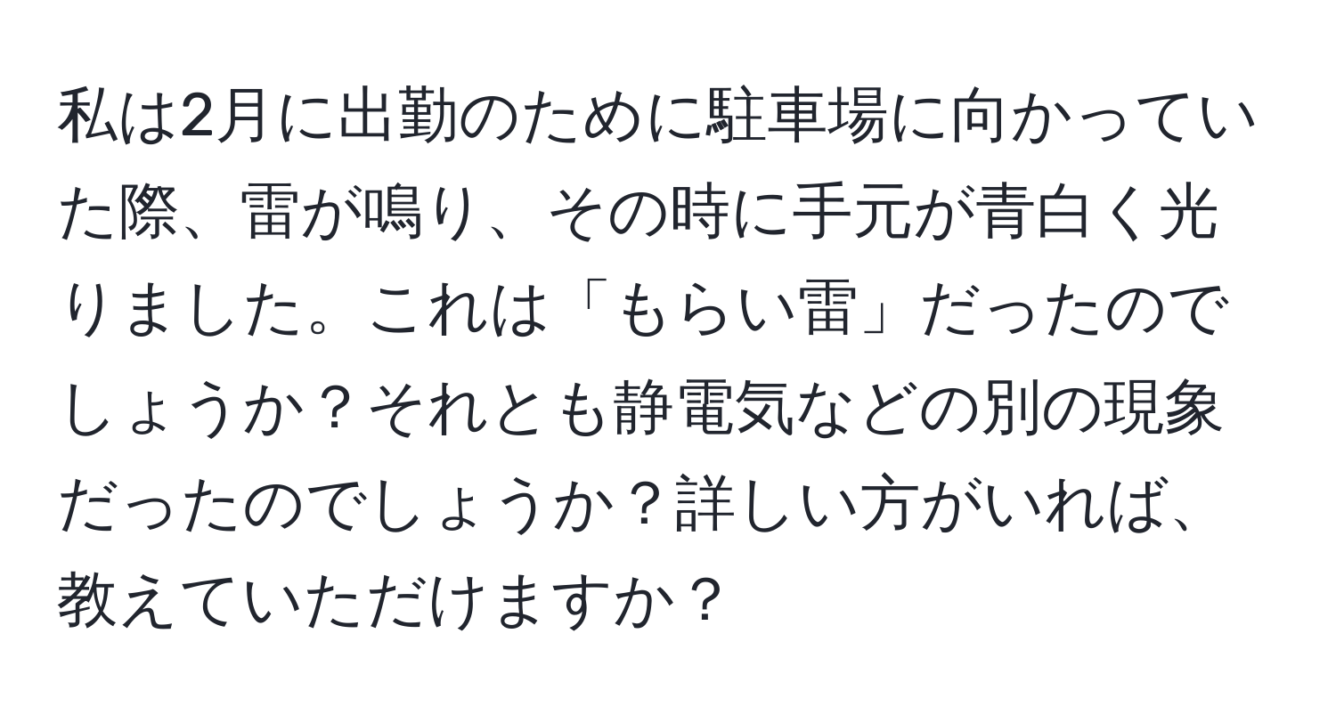 私は2月に出勤のために駐車場に向かっていた際、雷が鳴り、その時に手元が青白く光りました。これは「もらい雷」だったのでしょうか？それとも静電気などの別の現象だったのでしょうか？詳しい方がいれば、教えていただけますか？