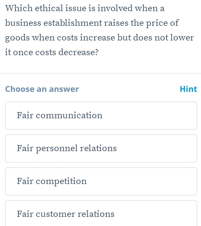 Which ethical issue is involved when a
business establishment raises the price of
goods when costs increase but does not lower
it once costs decrease?
Choose an answer Hint
Fair communication
Fair personnel relations
Fair competition
Fair customer relations