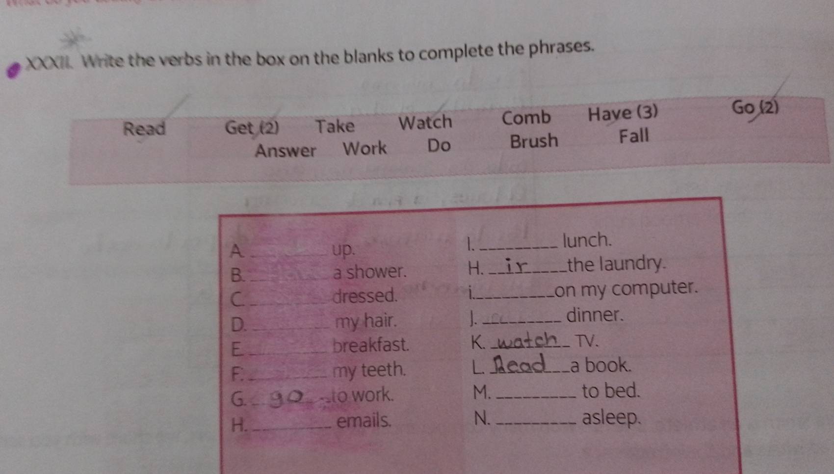 Write the verbs in the box on the blanks to complete the phrases.
Read Get (2) Take Watch Comb Have (3)
Go (2)
Answer Work Do Brush Fall
_lunch.
A _up.
H. ir
B. _a shower. _the laundry.
C _dressed. _on my computer.
D. _my hair. _dinner.
E _breakfast. K. _watch TV.
L
F. _my teeth. Lead a book.
G. _g0___to work. M. _to bed.
H._
emails. N. _asleep.