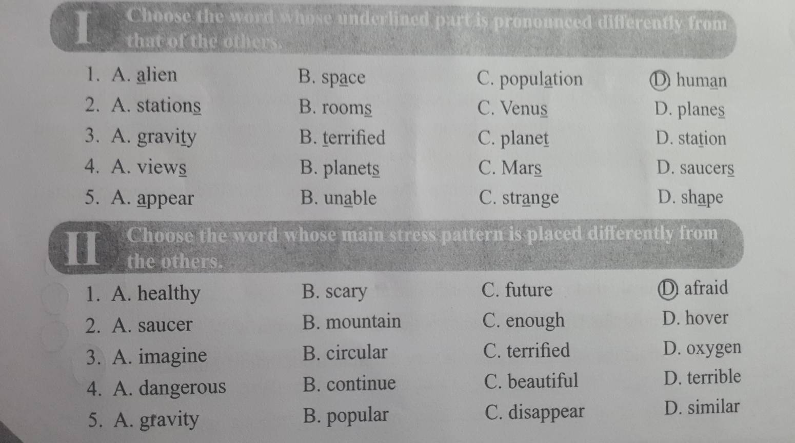 Choose the word whose underlined part is pronounced differently from
that of the others.
1. A. alien B. space C. population D human
2. A. stations B. rooms C. Venus D. planes
3. A. gravity B. terrified C. planet D. station
4. A. views B. planets C. Mars D. saucers
5. A. appear B. unable C. strange D. shape
Choose the word whose main stress pattern is placed differently from
the others.
1. A. healthy B. scary C. future D afraid
2. A. saucer B. mountain C. enough D. hover
3. A. imagine B. circular C. terrified D. oxygen
4. A. dangerous B. continue C. beautiful D. terrible
5. A. gravity B. popular C. disappear
D. similar