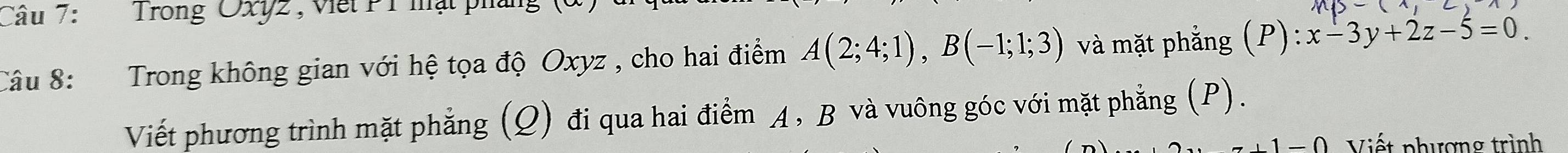 Trong Oxy2, Viết P1 mật pháng 
Câu 8: :Trong không gian với hệ tọa độ Oxyz , cho hai điểm A(2;4;1), B(-1;1;3) và mặt phẳng (P): :x-3y+2z-5=0. 
Viết phương trình mặt phẳng (Q) đi qua hai điểm A, B và vuông góc với mặt phẳng (P). 
Viết phượng trình