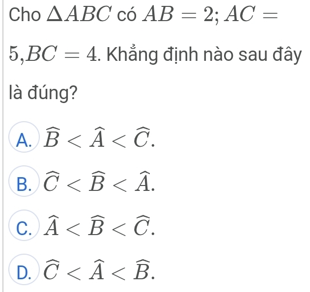 Cho △ ABCcoAB=2; AC=
5, BC=4. Khẳng định nào sau đây
là đúng?
A. widehat B .
B. widehat C .
C. widehat A .
D. widehat C .